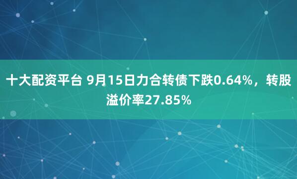 十大配资平台 9月15日力合转债下跌0.64%，转股溢价率27.85%