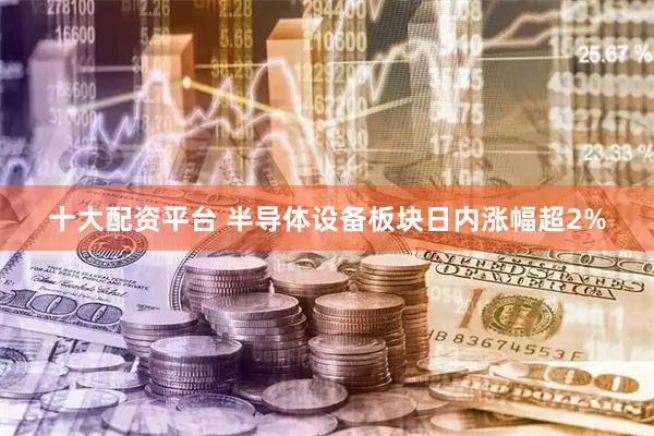 十大配资平台 半导体设备板块日内涨幅超2%