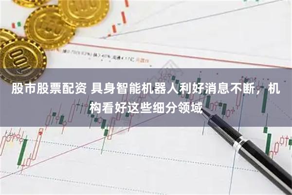 股市股票配资 具身智能机器人利好消息不断，机构看好这些细分领域