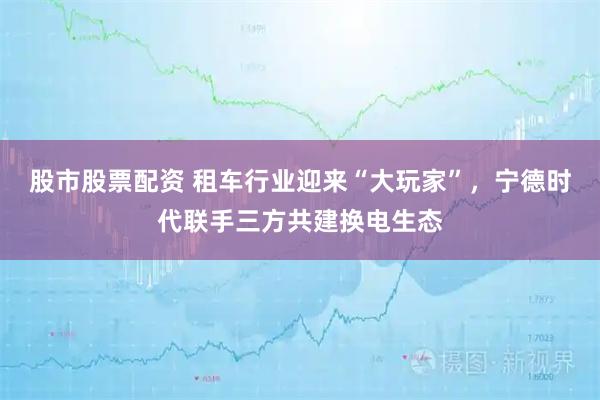 股市股票配资 租车行业迎来“大玩家”，宁德时代联手三方共建换电生态