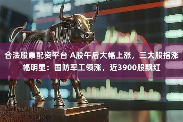 合法股票配资平台 A股午后大幅上涨，三大股指涨幅明显：国防军工领涨，近3900股飘红