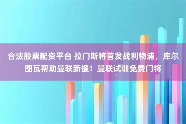 合法股票配资平台 拉门斯将首发战利物浦，库尔图瓦帮助曼联新援！曼联试训免费门将