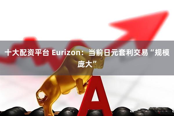 十大配资平台 Eurizon：当前日元套利交易“规模庞大”
