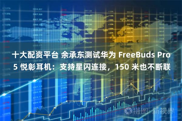 十大配资平台 余承东测试华为 FreeBuds Pro 5 悦彰耳机：支持星闪连接，150 米也不断联