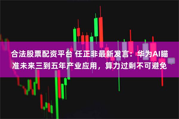 合法股票配资平台 任正非最新发言：华为AI瞄准未来三到五年产业应用，算力过剩不可避免