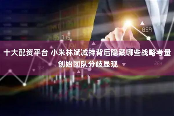 十大配资平台 小米林斌减持背后隐藏哪些战略考量 创始团队分歧显现