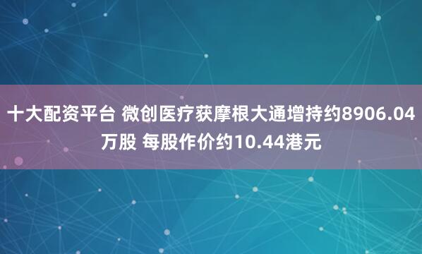 十大配资平台 微创医疗获摩根大通增持约8906.04万股 每股作价约10.44港元