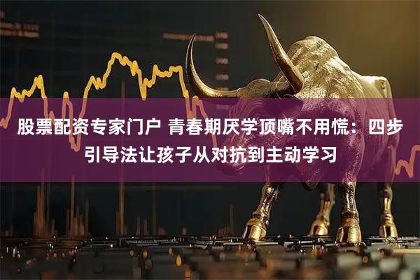 股票配资专家门户 青春期厌学顶嘴不用慌：四步引导法让孩子从对抗到主动学习