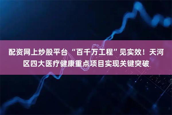 配资网上炒股平台 “百千万工程”见实效！天河区四大医疗健康重点项目实现关键突破