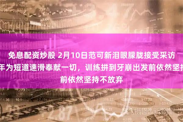 免息配资炒股 2月10日范可新泪眼朦胧接受采访，20多年为短道速滑奉献一切，训练拼到牙崩出发前依然坚持不放弃