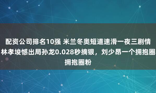 配资公司排名10强 米兰冬奥短道速滑一夜三剧情，林孝埈憾出局孙龙0.028秒摘银，刘少昂一个拥抱圈粉