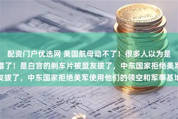 配资门户优选网 美国航母动不了！很多人以为是被伊朗的导弹吓住了，错了！是白宫的刹车片被盟友拔了，中东国家拒绝美军使用他们的领空和军事基地