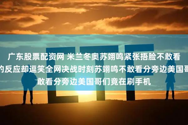 广东股票配资网 米兰冬奥苏翊鸣紧张捂脸不敢看旁边美日选手的反应却逗笑全网决战时刻苏翊鸣不敢看分旁边美国哥们竟在刷手机