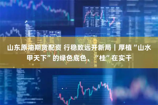 山东原油期货配资 行稳致远开新局｜厚植“山水甲天下”的绿色底色，“桂”在实干