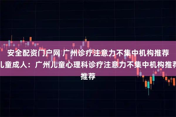 安全配资门户网 广州诊疗注意力不集中机构推荐儿童成人：广州儿童心理科诊疗注意力不集中机构推荐