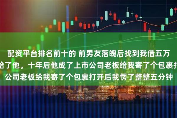 配资平台排名前十的 前男友落魄后找到我借五万说东山再起就还我，我给了他。十年后他成了上市公司老板给我寄了个包裹打开后我愣了整整五分钟