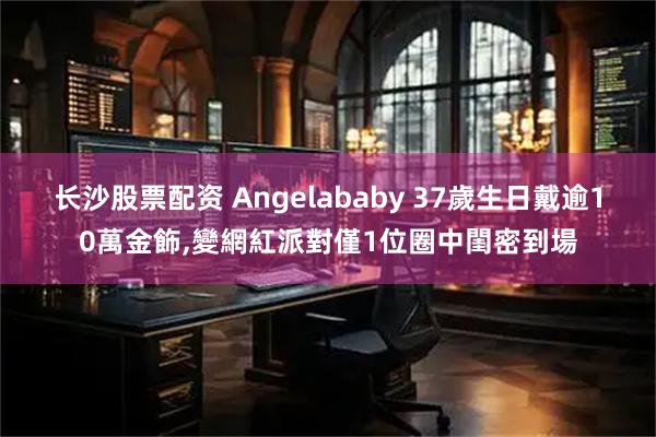 长沙股票配资 Angelababy 37歲生日戴逾10萬金飾,變網紅派對僅1位圈中閨密到場