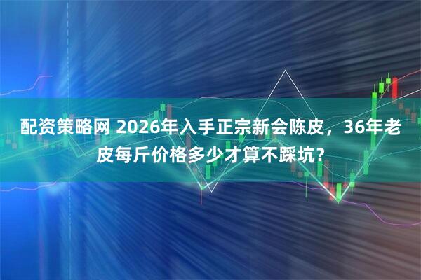 配资策略网 2026年入手正宗新会陈皮，36年老皮每斤价格多少才算不踩坑？