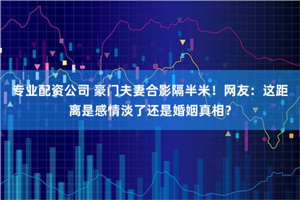 专业配资公司 豪门夫妻合影隔半米！网友：这距离是感情淡了还是婚姻真相？