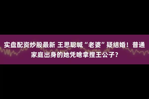 实盘配资炒股最新 王思聪喊“老婆”疑结婚！普通家庭出身的她凭啥拿捏王公子？