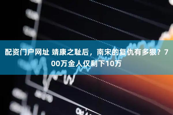 配资门户网址 靖康之耻后，南宋的复仇有多狠？700万金人仅剩下10万