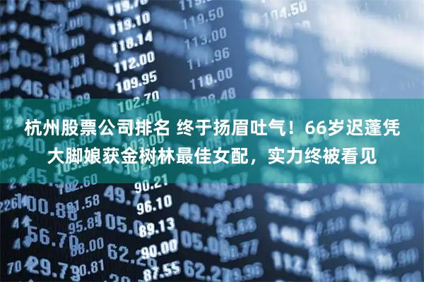 杭州股票公司排名 终于扬眉吐气！66岁迟蓬凭大脚娘获金树林最佳女配，实力终被看见